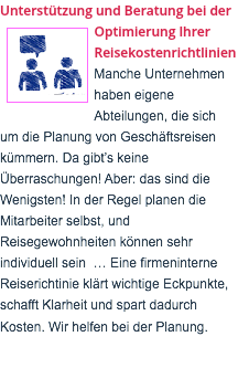 Unterstützung und Beratung bei der ﷯Optimierung Ihrer Reisekostenrichtlinien Manche Unternehmen haben eigene Abteilungen, die sich um die Planung von Geschäftsreisen kümmern. Da gibt’s keine Überraschungen! Aber: das sind die Wenigsten! In der Regel planen die Mitarbeiter selbst, und Reisegewohnheiten können sehr individuell sein … Eine firmeninterne Reiserichtinie klärt wichtige Eckpunkte, schafft Klarheit und spart dadurch Kosten. Wir helfen bei der Planung.  